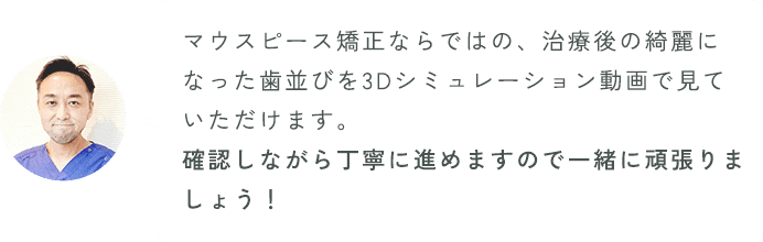 マウスピース矯正ならではの、治療後の綺麗になった歯並びを3D趣味レーション動画で見ていただけます。確認しながら丁寧に進めますので、一緒に頑張りましょう